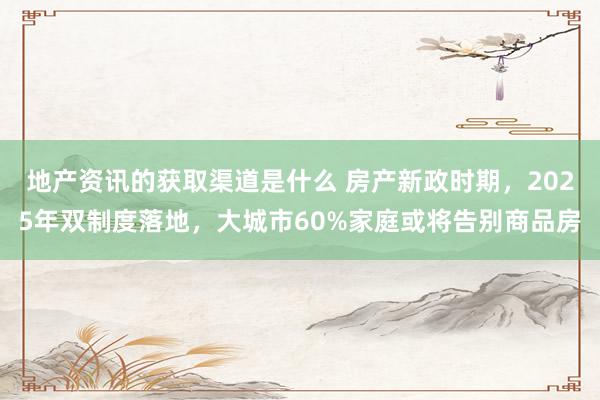 地产资讯的获取渠道是什么 房产新政时期，2025年双制度落地，大城市60%家庭或将告别商品房