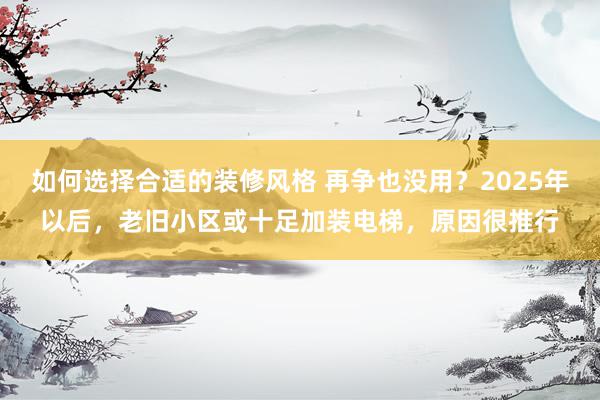 如何选择合适的装修风格 再争也没用？2025年以后，老旧小区或十足加装电梯，原因很推行