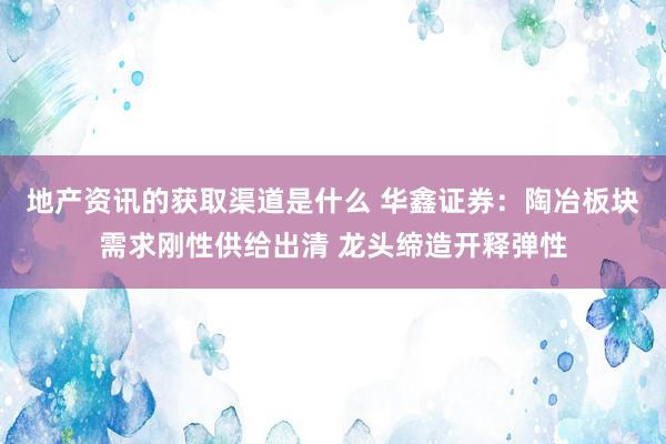 地产资讯的获取渠道是什么 华鑫证券：陶冶板块需求刚性供给出清 龙头缔造开释弹性