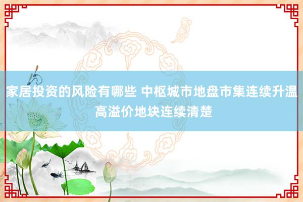 家居投资的风险有哪些 中枢城市地盘市集连续升温 高溢价地块连续清楚