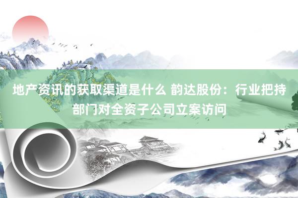 地产资讯的获取渠道是什么 韵达股份：行业把持部门对全资子公司立案访问