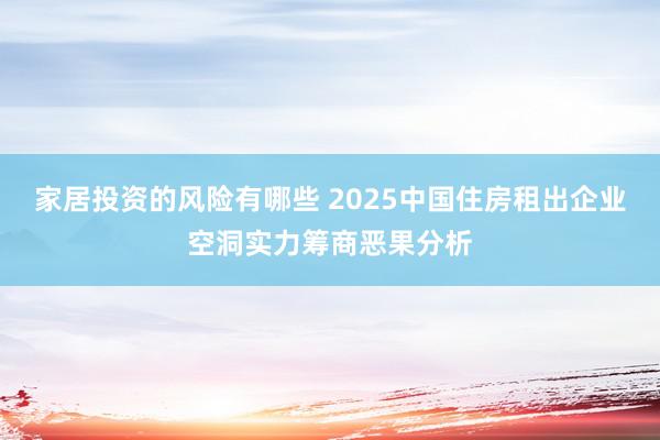 家居投资的风险有哪些 2025中国住房租出企业空洞实力筹商恶果分析