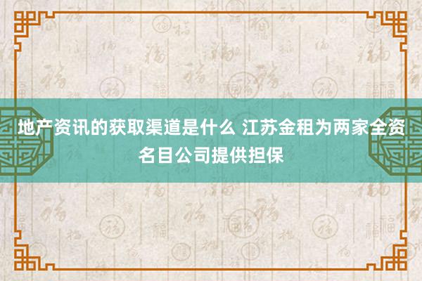 地产资讯的获取渠道是什么 江苏金租为两家全资名目公司提供担保